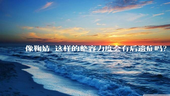 像鞠婧祎这样的整容力度会有后遗症吗？