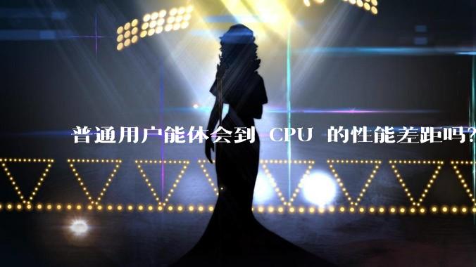 普通用户能体会到 CPU 的性能差距吗？