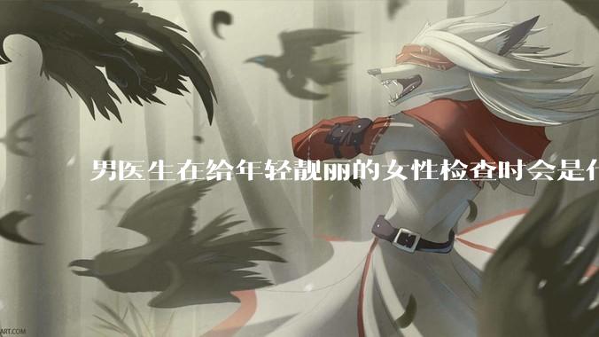 男医生在给年轻靓丽的女性检查时会是什么心态？